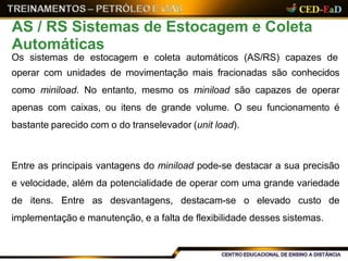 Os sistemas de estocagem e coleta automáticos (AS/RS) capazes de
operar com unidades de movimentação mais fracionadas são conhecidos
como miniload. No entanto, mesmo os miniload são capazes de operar
apenas com caixas, ou itens de grande volume. O seu funcionamento é
bastante parecido com o do transelevador (unit load).
Entre as principais vantagens do miniload pode-se destacar a sua precisão
e velocidade, além da potencialidade de operar com uma grande variedade
de itens. Entre as desvantagens, destacam-se o elevado custo de
implementação e manutenção, e a falta de flexibilidade desses sistemas.
AS / RS Sistemas de Estocagem e Coleta
Automáticas
 