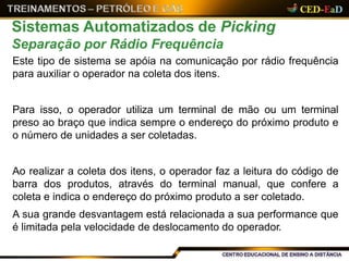 Sistemas Automatizados de Picking
Separação por Rádio Frequência
Este tipo de sistema se apóia na comunicação por rádio frequência
para auxiliar o operador na coleta dos itens.
Para isso, o operador utiliza um terminal de mão ou um terminal
preso ao braço que indica sempre o endereço do próximo produto e
o número de unidades a ser coletadas.
Ao realizar a coleta dos itens, o operador faz a leitura do código de
barra dos produtos, através do terminal manual, que confere a
coleta e indica o endereço do próximo produto a ser coletado.
A sua grande desvantagem está relacionada a sua performance que
é limitada pela velocidade de deslocamento do operador.
 