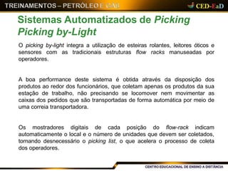O picking by-light integra a utilização de esteiras rolantes, leitores óticos e
sensores com as tradicionais estruturas flow racks manuseadas por
operadores.
A boa performance deste sistema é obtida através da disposição dos
produtos ao redor dos funcionários, que coletam apenas os produtos da sua
estação de trabalho, não precisando se locomover nem movimentar as
caixas dos pedidos que são transportadas de forma automática por meio de
uma correia transportadora.
Os mostradores digitais de cada posição do flow-rack indicam
automaticamente o local e o número de unidades que devem ser coletados,
tornando desnecessário o picking list, o que acelera o processo de coleta
dos operadores.
Sistemas Automatizados de Picking
Picking by-Light
 