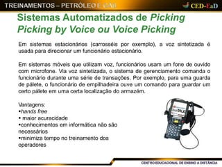 Em sistemas estacionários (carrosséis por exemplo), a voz sintetizada é
usada para direcionar um funcionário estacionário.
Em sistemas móveis que utilizam voz, funcionários usam um fone de ouvido
com microfone. Via voz sintetizada, o sistema de gerenciamento comanda o
funcionário durante uma série de transações. Por exemplo, para uma guarda
de pálete, o funcionário de empilhadeira ouve um comando para guardar um
certo pálete em uma certa localização do armazém.
Vantagens:
hands free
 maior acuracidade
conhecimentos em informática não são
necessários
minimiza tempo no treinamento dos
operadores
Sistemas Automatizados de Picking
Picking by Voice ou Voice Picking
 