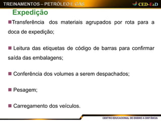 Transferência dos materiais agrupados por rota para a
doca de expedição;
 Leitura das etiquetas de código de barras para confirmar
saída das embalagens;
 Conferência dos volumes a serem despachados;
 Pesagem;
 Carregamento dos veículos.
Expedição
 