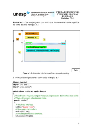 9ª LISTA DE EXERCÍCIOS
INTERFACES GRÁFICAS
DE USUÁRIO
Disciplina: PC-II
Exercício 1: Criar um programa que utiliza que desenha uma interface gráfica
tal como descrito na Figura 1.1.
Figura 1.1: Primeira interface gráfica e seus elementos.
A resolução deste problema é como dado na Figura 1.2.
Classe Janela1
import java.awt.*;
import javax.swing.*;
public class Janela1 extends JFrame
{
// Construtor e responsavel por inicializar propriedades da interface tais como:
//Titulo, dimensoes e localizacao inicial.
public Janela1()
{
// Titulo da interface.
setTitle("Janela Teste");
// Dimensões da interface.
setSize(560,260);
// Localização inicial da interface.
setLocation(200,200);
1
 