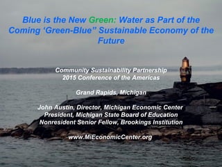 Blue is the New Green: Water as Part of the
Coming ‘Green-Blue” Sustainable Economy of the
Future
Community Sustainability Partnership
2015 Conference of the Americas
Grand Rapids, Michigan
John Austin, Director, Michigan Economic Center
President, Michigan State Board of Education
Nonresident Senior Fellow, Brookings Institution
www.MiEconomicCenter.org
 