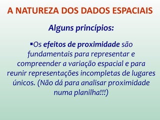 A NATUREZA DOS DADOS ESPACIAIS
Alguns princípios:
Os efeitos de proximidade são
fundamentais para representar e
compreender a variação espacial e para
reunir representações incompletas de lugares
únicos.
(Não dá para analisar proximidade numa
planilha!!!)
 