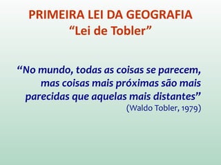 PRIMEIRA LEI DA GEOGRAFIA
“Lei de Tobler”
“No mundo, todas as coisas se parecem,
mas coisas mais próximas são mais
parecidas que aquelas mais distantes”
(Waldo Tobler, 1970)
Tobler, W. R. 1970. A computer movie simulating urban growth in the
Detroit region. Economic Geography 46: 234–40.
 
