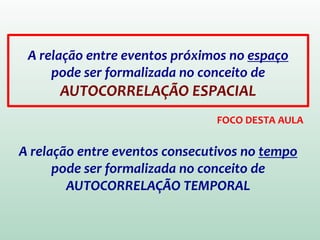 A relação entre eventos próximos no espaço
pode ser formalizada no conceito de
AUTOCORRELAÇÃO ESPACIAL
A relação entre eventos consecutivos no tempo
pode ser formalizada no conceito de
AUTOCORRELAÇÃO TEMPORAL
FOCO DESTA AULA
 