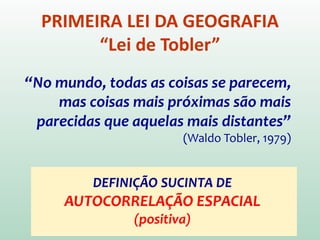 PRIMEIRA LEI DA GEOGRAFIA
“Lei de Tobler”
“No mundo, todas as coisas se parecem,
mas coisas mais próximas são mais
parecidas que aquelas mais distantes”
(Waldo Tobler, 1979)
DEFINIÇÃO SUCINTA DE
AUTOCORRELAÇÃO ESPACIAL
(positiva)
 