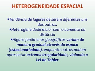 HETEROGENEIDADE ESPACIAL
Tendência de lugares de serem diferentes uns
dos outros.
Heterogeneidade maior com o aumento da
distância
Alguns fenômenos geográficos variam de
maneira gradual através do espaço
(estacionariedade), enquanto outros podem
apresentar extrema irregularidade, violando a
Lei de Tobler
 