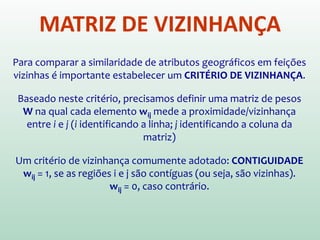 MATRIZ DE VIZINHANÇA
Para comparar a similaridade de atributos geográficos em feições
vizinhas é importante estabelecer um CRITÉRIO DE VIZINHANÇA.
Baseado neste critério, precisamos definir uma matriz de pesos
W na qual cada elemento wij mede a proximidade/vizinhança
entre i e j (i identificando a linha; j identificando a coluna da
matriz)
Um critério de vizinhança comumente adotado: CONTIGUIDADE
wij = 1, se as regiões i e j são contíguas (ou seja, são vizinhas).
wij = 0, caso contrário.
 