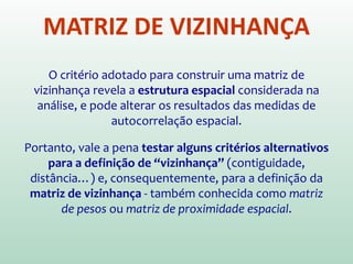 MATRIZ DE VIZINHANÇA
O critério adotado para construir uma matriz de
vizinhança revela a estrutura espacial considerada na
análise, e pode alterar os resultados das medidas de
autocorrelação espacial.
Portanto, vale a pena testar alguns critérios alternativos
para a definição de “vizinhança” (contiguidade,
distância…) e, consequentemente, para a definição da
matriz de vizinhança - também conhecida como matriz
de pesos ou matriz de proximidade espacial.
 