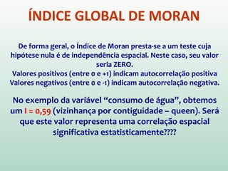 ÍNDICE GLOBAL DE MORAN
∑
∑∑
∑∑ −
−−
•= n
i
i
n
i
n
j
jiij
n
i
n
j
ij yy
yyyyw
w
n
I
2
)(
))((
wij é o peso, wij=1 se observações i e j são vizinhas.
yi and representam o valor da variável na localização i
e a média da variável, respectivamente.
n é o número total de observações
I  Índice de Moran: métrica usada para testar a
hipótese sobre autocorrelação espacial
 