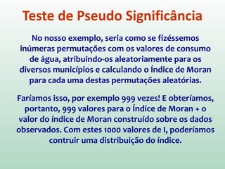 Teste de Pseudo Significância
Para estimar a significância do índice, seria preciso
associar a este uma distribuição estatística, sendo
mais usual relacionar a estatística teste à
distribuição normal.
Porém, para evitar pressupostos em relação à
distribuição, a abordagem mais comum é um
TESTE DE PSEUDO-SIGNIFICÂNCIA
 