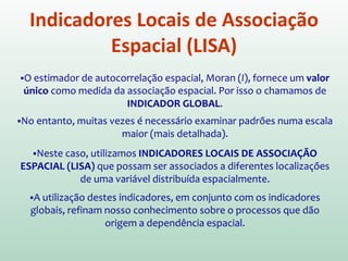 Diagrama de Espalhamento de Moran
O Diagrama também pode ser apresentado na forma de mapa
temático, no qual cada polígono é apresentado indicando-se seu
quadrante no diagrama de espalhamento
ALTO-ALTO
BAIXO-BAIXO
ALTO-BAIXO
BAIXO-ALTO
 