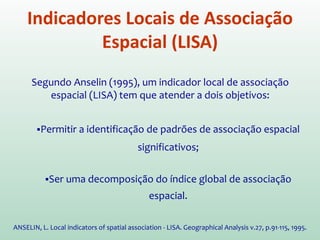O estimador de autocorrelação espacial, Moran (I), fornece um valor
único como medida da associação espacial. Por isso o chamamos de
INDICADOR GLOBAL.
No entanto, muitas vezes é necessário examinar padrões numa escala
maior (mais detalhada).
Neste caso, utilizamos INDICADORES LOCAIS DE ASSOCIAÇÃO
ESPACIAL (LISA) que possam ser associados a diferentes localizações
de uma variável distribuída espacialmente.
A utilização destes indicadores, em conjunto com os indicadores
globais, refinam nosso conhecimento sobre o processos que dão
origem a dependência espacial.
Indicadores Locais de Associação
Espacial (LISA)
 
