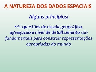 A NATUREZA DOS DADOS ESPACIAIS
Alguns princípios:
As questões de escala geográfica,
agregação e nível de detalhamento são
fundamentais para construir representações
apropriadas do mundo
 