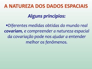 A NATUREZA DOS DADOS ESPACIAIS
Alguns princípios:
Diferentes medidas obtidas do mundo real
covariam, e compreender a natureza espacial
da covariação pode nos ajudar a entender
melhor os fenômenos.
 