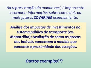 Na representação do mundo real, é importante
incorporar informações sobre como dois ou
mais fatores COVARIAM espacialmente.
Análise dos impactos de investimentos no
sistema público de transporte
(ex. Monotrilho): Avaliação de como os
preços dos imóveis aumentam à medida
que aumenta a proximidade das estações.
Outros exemplos???
 