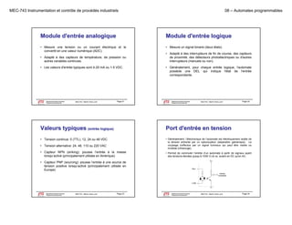 MEC-743 Instrumentation et contrôle de procédés industriels

08 – Automates programmables

Module d'entrée analogique

Module d'entrée logique

• Mesure une tension ou un courant électrique et le
convertit en une valeur numérique (ADC).

• Mesure un signal binaire (deux états).

• Adapté à des capteurs de température, de pression ou
autres variables continues.
• Les valeurs d'entrée typiques sont 4-20 mA ou 1-5 VDC.

Département de génie mécanique
Programme de baccalauréat

MEC743 - Martin Viens, prof.

• Adapté à des interrupteurs de fin de course, des capteurs
course
de proximité, des détecteurs photoélectriques ou d'autres
interrupteurs (manuels ou non).
• Généralement, pour chaque entrée logique, l'automate
possède une DEL qui indique l'état de l'entrée
correspondante.

Page 21

Le génie pour l'industrie

Département de génie mécanique
Programme de baccalauréat

MEC743 - Martin Viens, prof.

Page 22

Le génie pour l'industrie

Valeurs typiques (entrée logique)

Port d'entrée en tension

• Tension continue: 5 (TTL), 12, 24 ou 48 VDC

• Généralement, l’électronique de l’automate est électriquement isolée de
la tension entrante par un optocoupleur (séparation galvanique). Le
couplage s effectue par un signal lumineux qui peut être visible ou
s'effectue
invisible (infrarouge).

• Tension alternative: 24, 48, 110 ou 220 VAC
24 48
• Capteur NPN (sinking): pousse l’entrée à la masse
lorsqu’activé (principalement utilisée en Amérique)

• Permet de commuter l’entrée d’un automate à partir de signaux ayant
des tensions élevées (jusqu’à 1000 V) et ce, autant en DC qu'en AC.

• Capteur PNP (sourcing): pousse l’entrée à une source de
tension positive lorsqu’activé (principalement utilisée en
Europe)
)

Département de génie mécanique
Programme de baccalauréat
Le génie pour l'industrie

MEC743 - Martin Viens, prof.

Page 23

Département de génie mécanique
Programme de baccalauréat
Le génie pour l'industrie

MEC743 - Martin Viens, prof.

Page 24

 