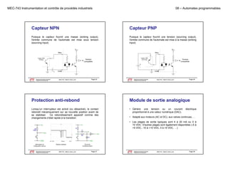 MEC-743 Instrumentation et contrôle de procédés industriels

08 – Automates programmables

Capteur NPN

Capteur PNP

Puisque le capteur fournit une masse (sinking output),
l'entrée commune de l'automate est mise sous tension
(sourcing input)
(
)

Puisque le capteur fournit une tension (sourcing output),
l'entrée commune de l'automate est mise à la masse (sinking
input)
)

VCC
INxx
Capteur NPN
(sinking)

Département de génie mécanique
Programme de baccalauréat

+

Tension
compatible

COM

MEC743 - Martin Viens, prof.

Page 25

Le génie pour l'industrie

Département de génie mécanique
Programme de baccalauréat

MEC743 - Martin Viens, prof.

Page 26

Le génie pour l'industrie

Protection anti-rebond

Module de sortie analogique

Lorsqu’un interrupteur est activé (ou désactivé), le contact
rebondit mécaniquement sur sa nouvelle position avant de
se stabiliser. C rebondissement apparaît comme des
Ce
changements d’état rapide à la transition.

• Génère une tension ou un courant
proportionnel à une valeur numérique (DAC).

électrique

• Adapté aux moteurs (AC et DC), aux valves continues, …
• Les plages de sortie typiques sont 4 à 20 mA ou 0 à
10 VDC. D'autres plages sont également disponibles (-5 à
+5 VDC, -10 à +10 VDC, 0 à +5 VDC, …)

Interrupteur en
configuration pull-up

Département de génie mécanique
Programme de baccalauréat
Le génie pour l'industrie

Signaux typiques

MEC743 - Martin Viens, prof.

Circuit de
conditionnement

Page 27

Département de génie mécanique
Programme de baccalauréat
Le génie pour l'industrie

MEC743 - Martin Viens, prof.

Page 28

 