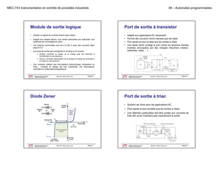 MEC-743 Instrumentation et contrôle de procédés industriels

08 – Automates programmables

Module de sortie logique

Port de sortie à transistor

•

Génère un signal de contrôle binaire (deux états).

•

p
p
,
,
Adapté aux lampes témoin, aux valves actionnées p solénoïde, aux
par
systèmes de verrouillage de porte, …

•

Les tensions commutées vont de 5 à 240 V avec des courants allant
jusqu’à 5 A.

•
•
•
•

•

Les ports de sortie sont configurés en sinking ou en source:

Adapté aux applications DC seulement
Permet des courants moins intenses que les relais
Plus rapide et plus durable que les sorties à relais
Une diode Zener protège le port contre les tensions induites
inverses provoquées par des charges inductives (moteur,
solénoïde, relais, …)

 Sinking: commute la masse de la charge (elle est branchée à
l'alimentation en permanence)
 Source: commute l'alimentation de la charge (la charge est branchée à
g (
g
la masse en permanence)

•

Ces modules utilisent des interrupteurs électroniques (transistors ou
triac). Lorsque la charge est trop importante, ces interrupteurs
contrôlent un relais électromagnétique.

Département de génie mécanique
Programme de baccalauréat

MEC743 - Martin Viens, prof.

Page 29

Le génie pour l'industrie

Département de génie mécanique
Programme de baccalauréat

MEC743 - Martin Viens, prof.

Page 30

Le génie pour l'industrie

Diode Zener

Port de sortie à triac
• Solution de choix pour les applications AC
• Plus rapide et plus durable que les sorties à relais
• Une attention particulière doit être portée aux courants de
fuite afin qu'ils n'activent pas inopinément la sortie

Département de génie mécanique
Programme de baccalauréat
Le génie pour l'industrie

MEC743 - Martin Viens, prof.

Page 31

Département de génie mécanique
Programme de baccalauréat
Le génie pour l'industrie

MEC743 - Martin Viens, prof.

Page 32

 