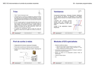 MEC-743 Instrumentation et contrôle de procédés industriels

08 – Automates programmables

Triac

Varistance

•

TRIAC: Triode for Alternating Current

•

Lorsqu'amorcé par un courant sur la gâchette (G), permet de conduire
le courant dans les deux directions (thyristor bidirectionnel). Le triac
l
d
l
d
di
i
(h i
bidi
i
l) L
i
reste "passant" tant que l'intensité de ce courant ne baisse pas en-deçà
d'un seuil appelé courant de maintien et ce, quel que soit le courant de
gâchette.

Composante électronique, composée d'oxydes métalliques
ou de carbure de silicium, et répondant à une relation
courant-tension fortement non-linéaire (similaire à celle d'une
f
(
diode).

•

En AC, le courant revient à 0 à tous les demi-cycles. Ainsi, s'il n'y a
plus de courant injecté dans la gâchette, le triac devrait passer en
mode "bloqué" (ne plus conduire le courant). Toutefois, lorsque la
charge contrôlée est inductive, la coupure du courant provoque une
impulsion de tension qui peut être suffisamment intense pour
réamorcer le triac et maintenir la conduction.

•

L'intensité des courants pouvant
circuler dans une varistance est
cependant supérieure à celle d'une
diode.
Limitée à des applications basses
fréquences.

Ce problème est habituellement réglé par l'ajout d'un circuit RC
(snubber) qui réduit le taux de variation de la tension aux bornes du
triac.
Département de génie mécanique
Programme de baccalauréat

MEC743 - Martin Viens, prof.

Page 33

Le génie pour l'industrie

Département de génie mécanique
Programme de baccalauréat

MEC743 - Martin Viens, prof.

Page 34

Le génie pour l'industrie

Port de sortie à relais

Modules d’E/S spécialisés

• Indépendant de la tension requise par l'actuateur

•

Module de contrôle de moteurs:
 Moteur pas à pas (compte le nombre d’impulsions envoyées au moteur)

• Permet des courants plus intenses que les transistors
• Durée de vie et vitesse limitées par l'action mécanique du
contact

 Moteur à courant continu (contrôle la tension d’alimentation du moteur
M
i
(
ôl l
i
d’ li
i
d
suivant un algorithme de commande de type PID)

Département de génie mécanique
Programme de baccalauréat
Le génie pour l'industrie

Lecteur de codes à barres

•

MEC743 - Martin Viens, prof.

Module de mesure et de compensation (jonction froide) de
thermocouple

•
bit de contrôle

Convertisseur de fréquence et de signaux d’horloge en quadrature
(lecture d’un encodeur de position)

•

alimentation

•

Etc.

Page 35

Département de génie mécanique
Programme de baccalauréat
Le génie pour l'industrie

MEC743 - Martin Viens, prof.

Page 36

 