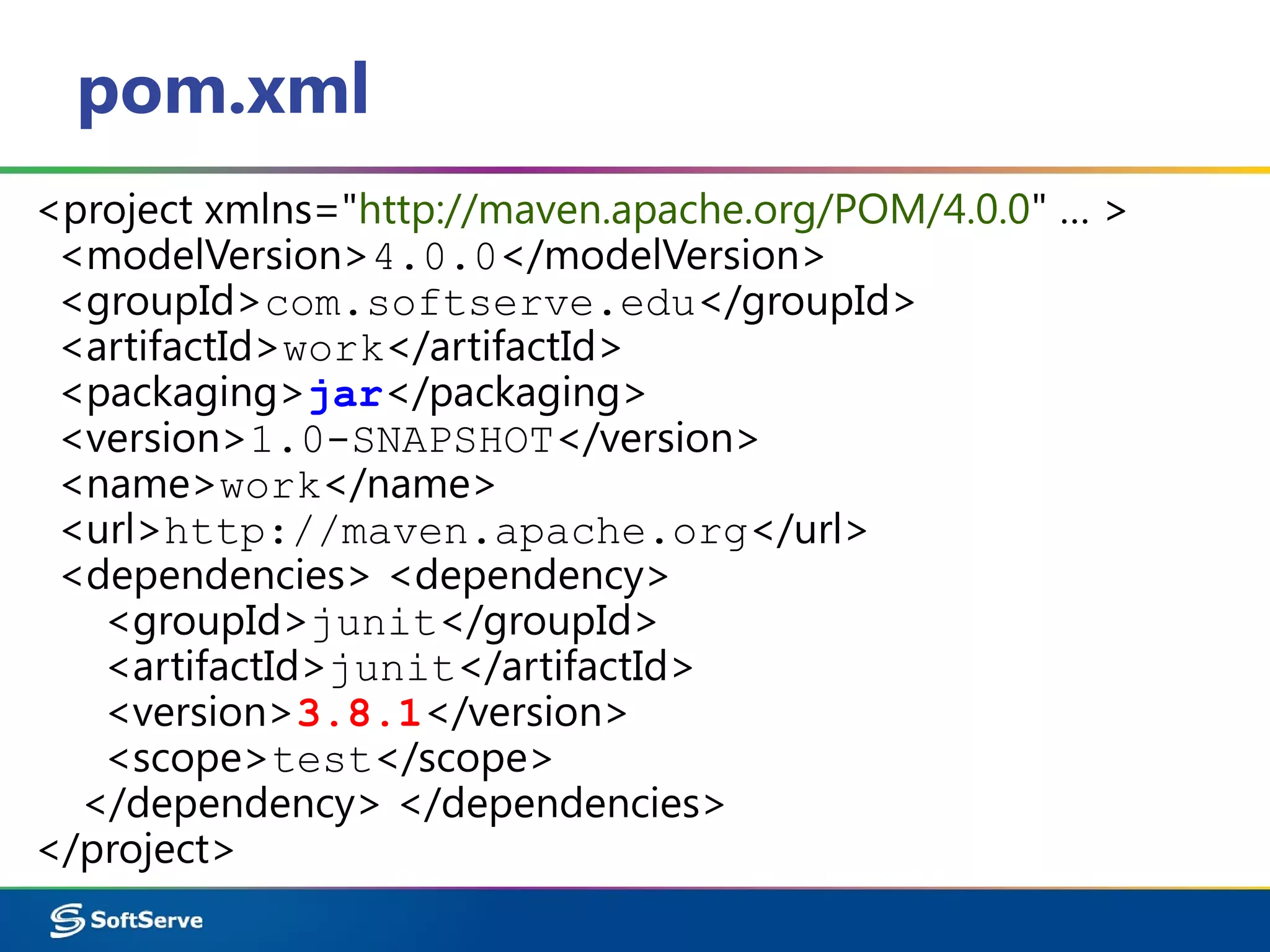 pom.xml
<project xmlns="http://maven.apache.org/POM/4.0.0" … >
<modelVersion>4.0.0</modelVersion>
<groupId>com.softserve.edu</groupId>
<artifactId>work</artifactId>
<packaging>jar</packaging>
<version>1.0-SNAPSHOT</version>
<name>work</name>
<url>http://maven.apache.org</url>
<dependencies> <dependency>
<groupId>junit</groupId>
<artifactId>junit</artifactId>
<version>3.8.1</version>
<scope>test</scope>
</dependency> </dependencies>
</project>
 