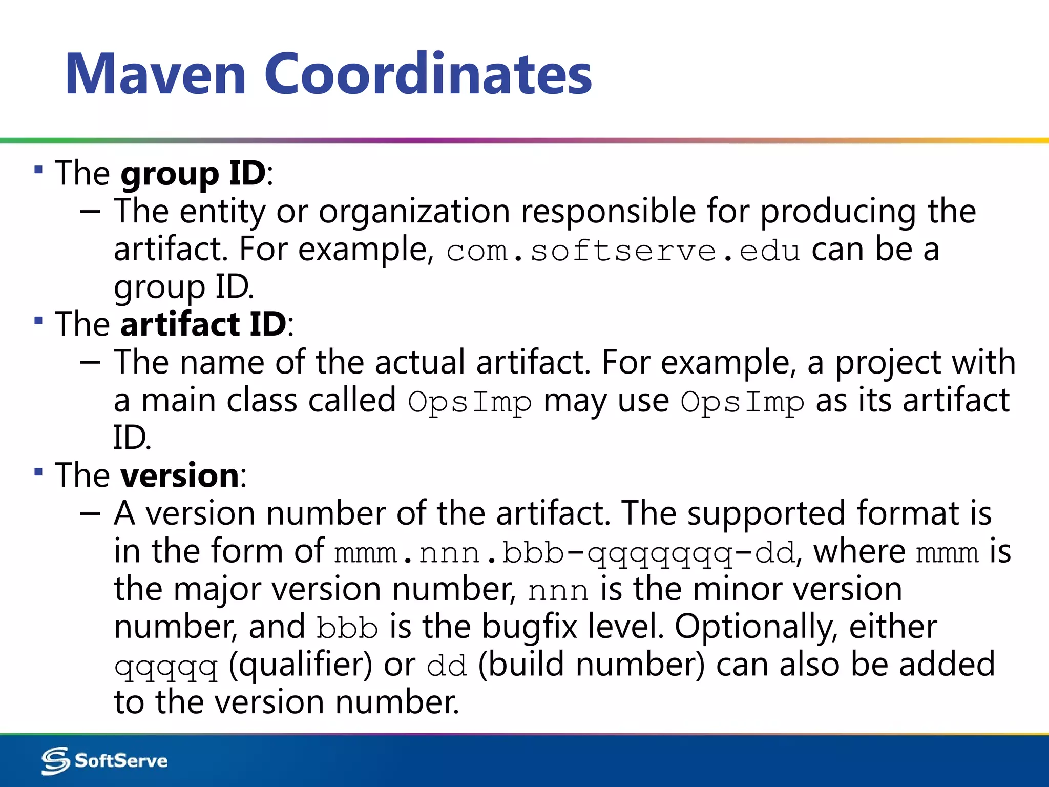 Maven Coordinates
▪ The group ID:
– The entity or organization responsible for producing the
artifact. For example, com.softserve.edu can be a
group ID.
▪ The artifact ID:
– The name of the actual artifact. For example, a project with
a main class called OpsImp may use OpsImp as its artifact
ID.
▪ The version:
– A version number of the artifact. The supported format is
in the form of mmm.nnn.bbb-qqqqqqq-dd, where mmm is
the major version number, nnn is the minor version
number, and bbb is the bugfix level. Optionally, either
qqqqq (qualifier) or dd (build number) can also be added
to the version number.
 