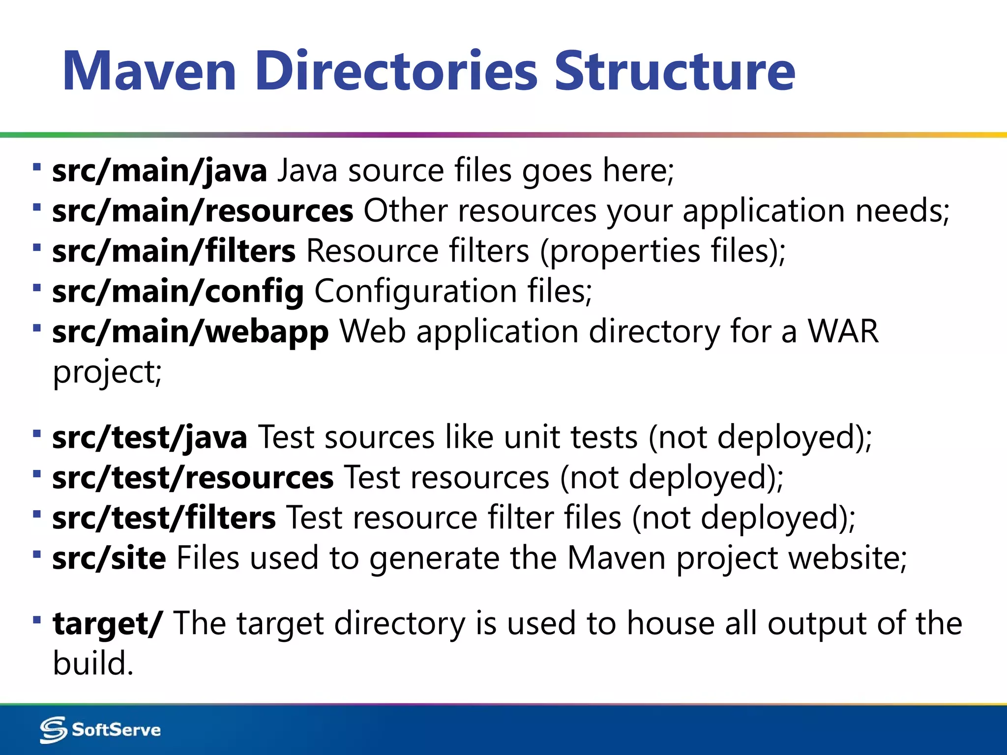 Maven Directories Structure
▪ src/main/java Java source files goes here;
▪ src/main/resources Other resources your application needs;
▪ src/main/filters Resource filters (properties files);
▪ src/main/config Configuration files;
▪ src/main/webapp Web application directory for a WAR
project;
▪ src/test/java Test sources like unit tests (not deployed);
▪ src/test/resources Test resources (not deployed);
▪ src/test/filters Test resource filter files (not deployed);
▪ src/site Files used to generate the Maven project website;
▪ target/ The target directory is used to house all output of the
build.
 