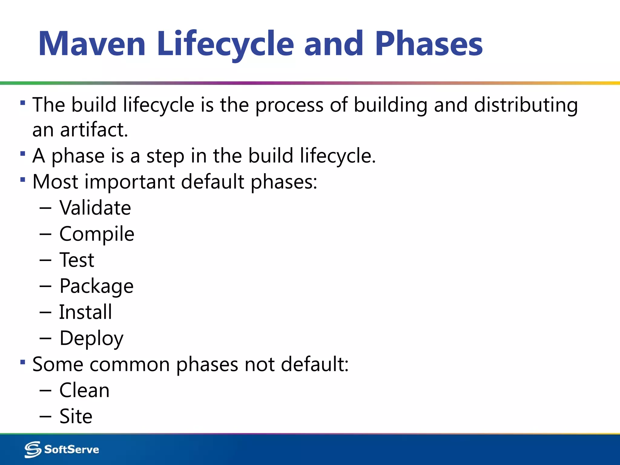 Maven Lifecycle and Phases
▪ The build lifecycle is the process of building and distributing
an artifact.
▪ A phase is a step in the build lifecycle.
▪ Most important default phases:
– Validate
– Compile
– Test
– Package
– Install
– Deploy
▪ Some common phases not default:
– Clean
– Site
 