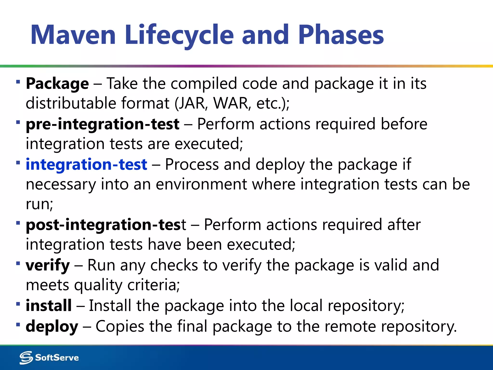 Maven Lifecycle and Phases
▪ Package – Take the compiled code and package it in its
distributable format (JAR, WAR, etc.);
▪ pre-integration-test – Perform actions required before
integration tests are executed;
▪ integration-test – Process and deploy the package if
necessary into an environment where integration tests can be
run;
▪ post-integration-test – Perform actions required after
integration tests have been executed;
▪ verify – Run any checks to verify the package is valid and
meets quality criteria;
▪ install – Install the package into the local repository;
▪ deploy – Copies the final package to the remote repository.
 