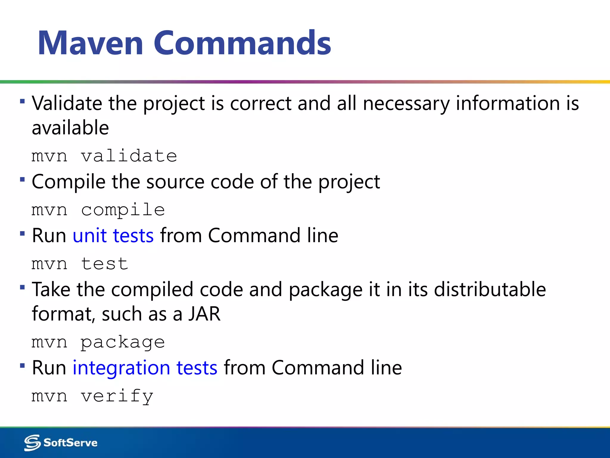 Maven Commands
▪ Validate the project is correct and all necessary information is
available
mvn validate
▪ Compile the source code of the project
mvn compile
▪ Run unit tests from Command line
mvn test
▪ Take the compiled code and package it in its distributable
format, such as a JAR
mvn package
▪ Run integration tests from Command line
mvn verify
 