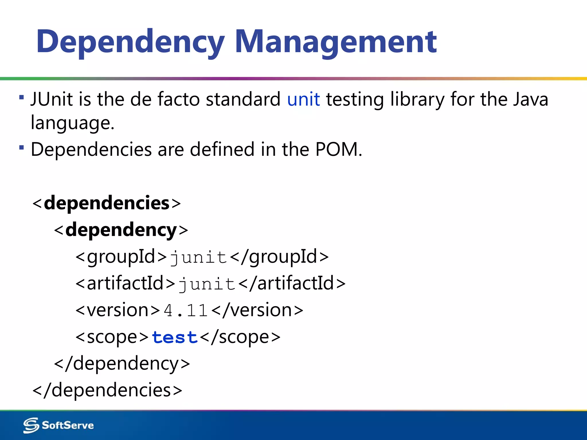 Dependency Management
▪ JUnit is the de facto standard unit testing library for the Java
language.
▪ Dependencies are defined in the POM.
<dependencies>
<dependency>
<groupId>junit</groupId>
<artifactId>junit</artifactId>
<version>4.11</version>
<scope>test</scope>
</dependency>
</dependencies>
 