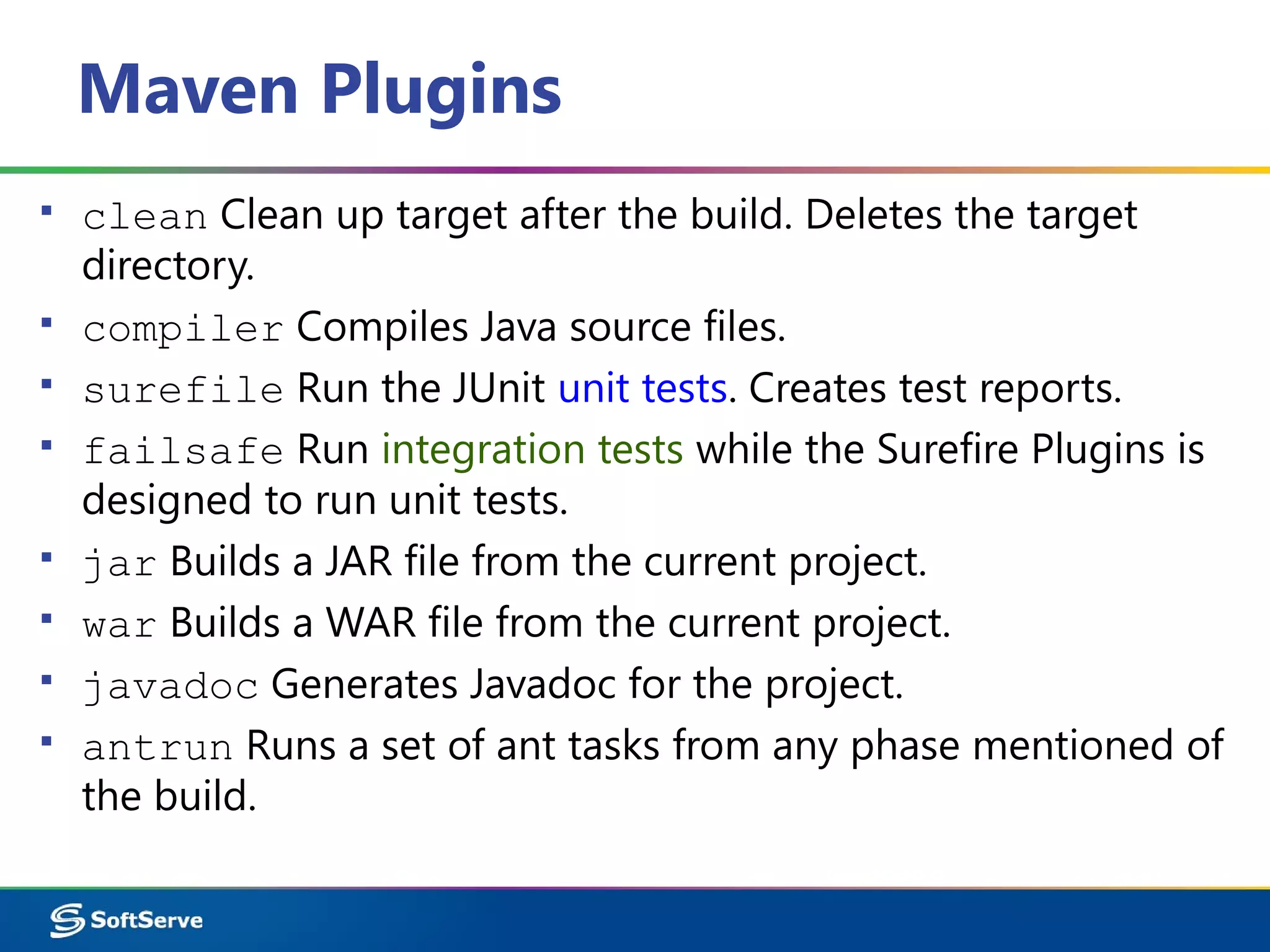 Maven Plugins
▪ clean Clean up target after the build. Deletes the target
directory.
▪ compiler Compiles Java source files.
▪ surefile Run the JUnit unit tests. Creates test reports.
▪ failsafe Run integration tests while the Surefire Plugins is
designed to run unit tests.
▪ jar Builds a JAR file from the current project.
▪ war Builds a WAR file from the current project.
▪ javadoc Generates Javadoc for the project.
▪ antrun Runs a set of ant tasks from any phase mentioned of
the build.
 