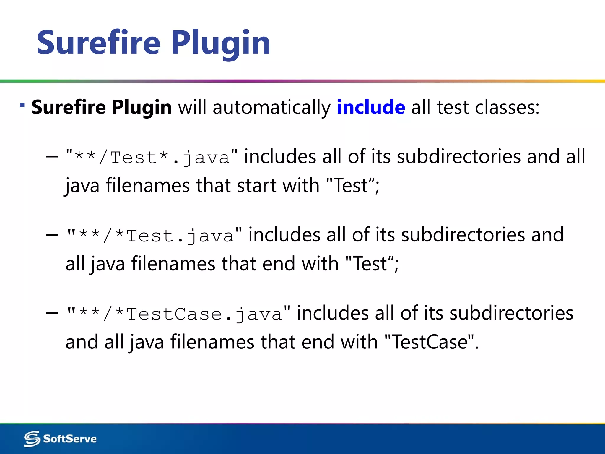 Surefire Plugin
▪ Surefire Plugin will automatically include all test classes:
– "**/Test*.java" includes all of its subdirectories and all
java filenames that start with "Test“;
– "**/*Test.java" includes all of its subdirectories and
all java filenames that end with "Test“;
– "**/*TestCase.java" includes all of its subdirectories
and all java filenames that end with "TestCase".
 