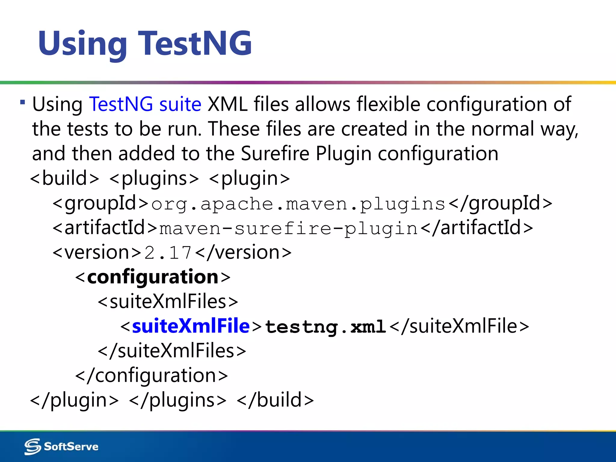 Using TestNG
▪ Using TestNG suite XML files allows flexible configuration of
the tests to be run. These files are created in the normal way,
and then added to the Surefire Plugin configuration
<build> <plugins> <plugin>
<groupId>org.apache.maven.plugins</groupId>
<artifactId>maven-surefire-plugin</artifactId>
<version>2.17</version>
<configuration>
<suiteXmlFiles>
<suiteXmlFile>testng.xml</suiteXmlFile>
</suiteXmlFiles>
</configuration>
</plugin> </plugins> </build>
 