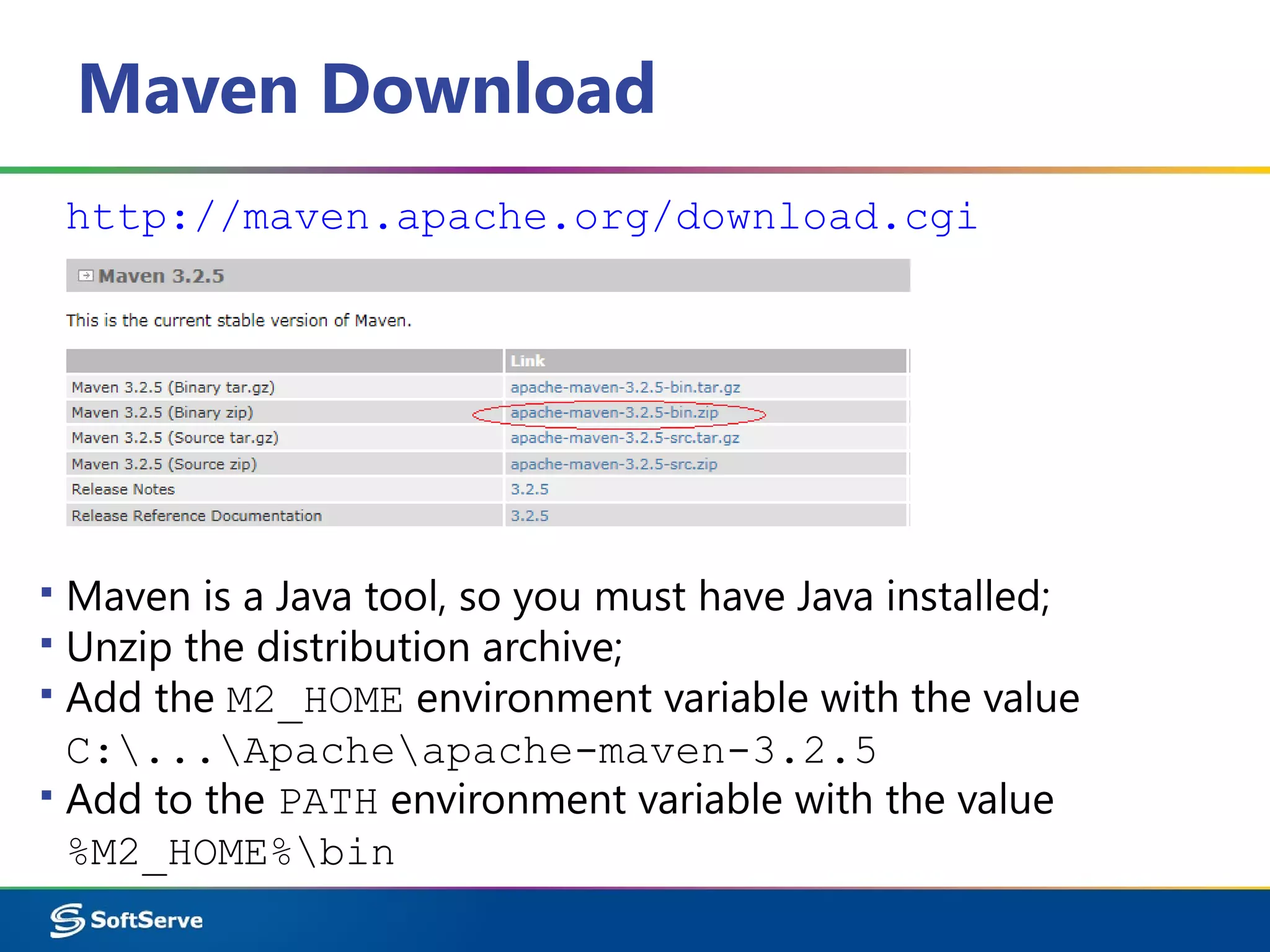 Maven Download
http://maven.apache.org/download.cgi
▪ Maven is a Java tool, so you must have Java installed;
▪ Unzip the distribution archive;
▪ Add the M2_HOME environment variable with the value
C:...Apacheapache-maven-3.2.5
▪ Add to the PATH environment variable with the value
%M2_HOME%bin
 