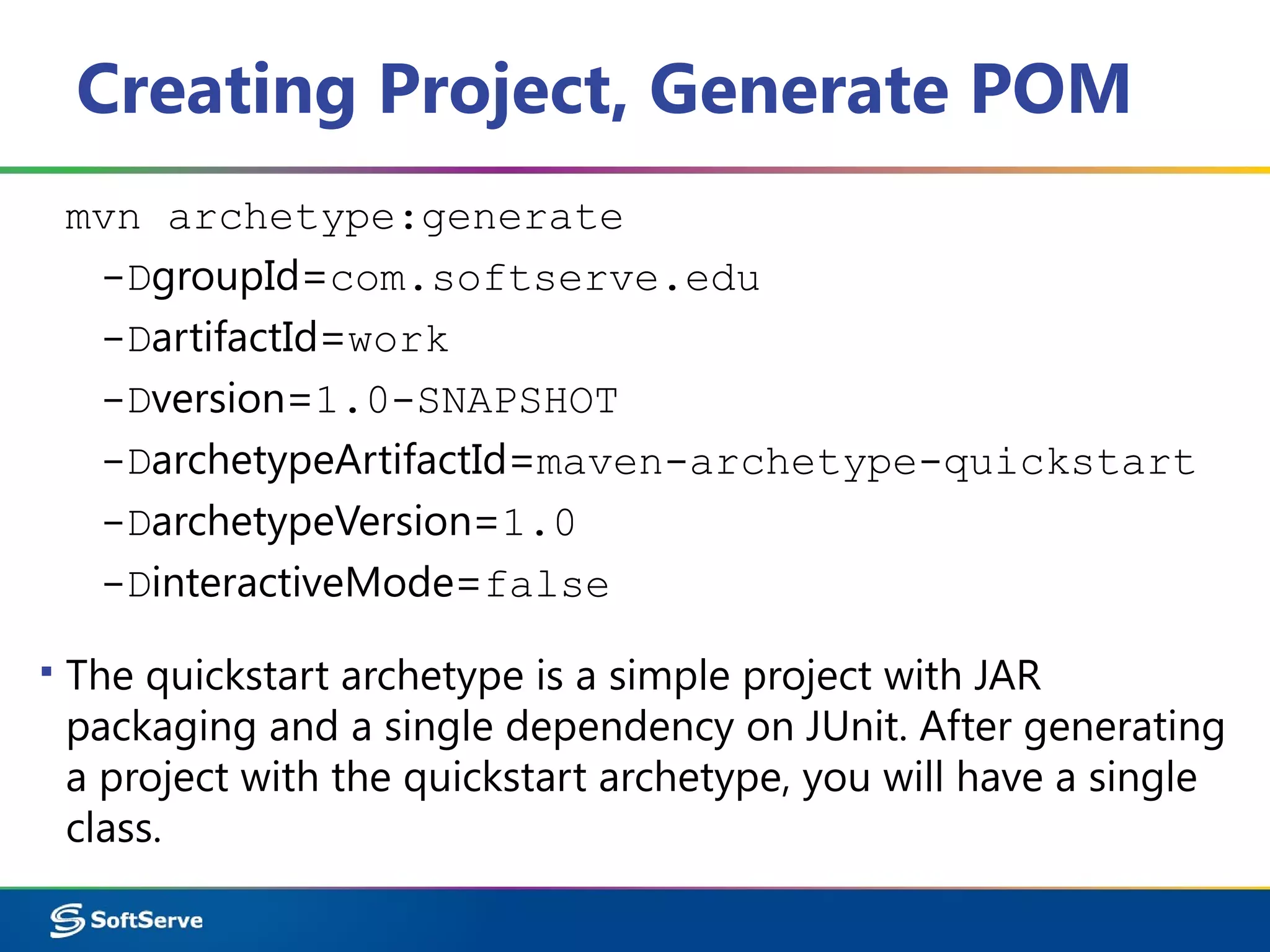 Creating Project, Generate POM
mvn archetype:generate
-DgroupId=com.softserve.edu
-DartifactId=work
-Dversion=1.0-SNAPSHOT
-DarchetypeArtifactId=maven-archetype-quickstart
-DarchetypeVersion=1.0
-DinteractiveMode=false
▪ The quickstart archetype is a simple project with JAR
packaging and a single dependency on JUnit. After generating
a project with the quickstart archetype, you will have a single
class.
 