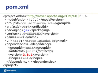pom.xml
<project xmlns="http://maven.apache.org/POM/4.0.0" … >
<modelVersion>4.0.0</modelVersion>
<groupId>com.softserve.edu</groupId>
<artifactId>work</artifactId>
<packaging>jar</packaging>
<version>1.0-SNAPSHOT</version>
<name>work</name>
<url>http://maven.apache.org</url>
<dependencies> <dependency>
<groupId>junit</groupId>
<artifactId>junit</artifactId>
<version>3.8.1</version>
<scope>test</scope>
</dependency> </dependencies>
</project>
 