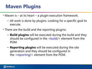 Maven Plugins
▪ Maven is – at its heart – a plugin execution framework.
– All work is done by plugins. Looking for a specific goal to
execute.
▪ There are the build and the reporting plugins:
– Build plugins will be executed during the build and they
should be configured in the <build/> element from the
POM.
– Reporting plugins will be executed during the site
generation and they should be configured in
the <reporting/> element from the POM.
 