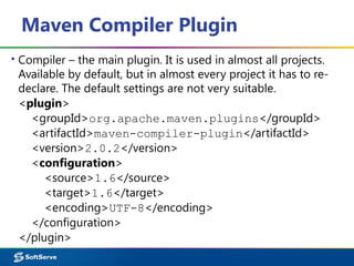 Maven Compiler Plugin
▪ Compiler – the main plugin. It is used in almost all projects.
Available by default, but in almost every project it has to re-
declare. The default settings are not very suitable.
<plugin>
<groupId>org.apache.maven.plugins</groupId>
<artifactId>maven-compiler-plugin</artifactId>
<version>2.0.2</version>
<configuration>
<source>1.6</source>
<target>1.6</target>
<encoding>UTF-8</encoding>
</configuration>
</plugin>
 