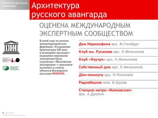 Архитектура русского авангарда  ОЦЕНЕНА МЕЖДУНАРОДНЫМ  ЭКСПЕРТНЫМ СООБЩЕСТВОМ В 2006 году по итогам   международной кон - ференции «Сохранение архитектуры ХХ века  и всемирное наследие» ведущими мировыми экспертами была подписана «Московская декларация» с призывом включить в список объектов Всемирного наследия  ЮНЕСКО: Дом Наркомфина  арх. М.Гинзбург Клуб им. Русакова  арх. К.Мельников Клуб «Каучук»  арх. К.Мельников  Собственный дом  арх. К.Мельников  Дом-коммуну  арх. И.Николаев  Радиобашню   инж. В.Шухов  Станцию метро «Маяковская»  арх. А.Душкин Наследие русского авангарда 