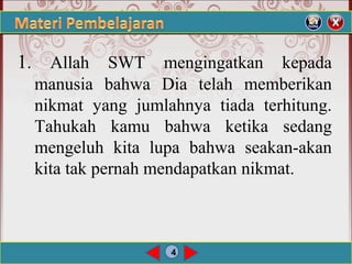 4
1.  Allah  SWT  mengingatkan  kepada 
manusia  bahwa  Dia  telah  memberikan 
nikmat  yang  jumlahnya  tiada  terhitung. 
Tahukah  kamu  bahwa  ketika  sedang 
mengeluh  kita  lupa  bahwa  seakan-akan 
kita tak pernah mendapatkan nikmat.
 
