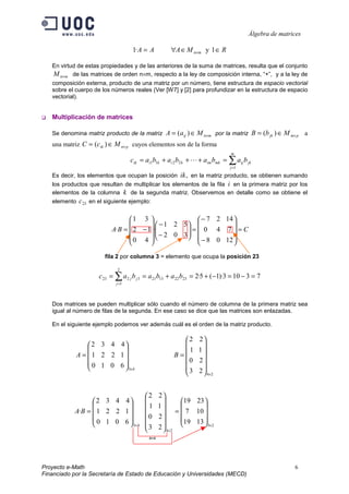 Álgebra de matrices
Proyecto e-Math 6
Financiado por la Secretaría de Estado de Educación y Universidades (MECD)
R
M
A
A
A m
n ∈
∈
∀
= × 1
y
·
1
En virtud de estas propiedades y de las anteriores de la suma de matrices, resulta que el conjunto
m
n
M × de las matrices de orden n×m, respecto a la ley de composición interna, “+”, y a la ley de
composición externa, producto de una matriz por un número, tiene estructura de espacio vectorial
sobre el cuerpo de los números reales (Ver [W7] y [2] para profundizar en la estructura de espacio
vectorial).
‰ Multiplicación de matrices
Se denomina matriz producto de la matriz )
( m
n
ij M
a
A ×
∈
= por la matriz )
( p
m
jk M
b
B ×
∈
= a
una matriz )
( p
n
ik M
c
C ×
∈
= cuyos elementos son de la forma
∑
=
=
+
+
+
=
m
j
jk
ij
mk
im
k
i
k
i
ik b
a
b
a
b
a
b
a
c
1
2
2
1
1 
Es decir, los elementos que ocupan la posición ,
ik en la matriz producto, se obtienen sumando
los productos que resultan de multiplicar los elementos de la fila i en la primera matriz por los
elementos de la columna k de la segunda matriz. Observemos en detalle como se obtiene el
elemento 23
c en el siguiente ejemplo:
C
B
A =










−
−
=








−
−










−
=
12
0
8
7
4
0
14
2
7
3
5
0
2
2
1
·
4
1
3
0
2
1
·
fila 2 por columna 3 = elemento que ocupa la posición 23
7
3
10
3
)·
1
(
5
2
23
22
13
21
2
1
3
2
23 =
−
=
−
+
=
+
=
= ∑
=
·
b
a
b
a
b
a
c
j
j
j
Dos matrices se pueden multiplicar sólo cuando el número de columna de la primera matriz sea
igual al número de filas de la segunda. En ese caso se dice que las matrices son enlazadas.
En el siguiente ejemplo podemos ver además cuál es el orden de la matriz producto.
2
4
4
3
2
3
2
0
1
1
2
2
6
0
1
0
1
2
2
1
4
4
3
2
×
× 













=










= B
A
2
3
2
4
4
3
13
10
23
19
7
19
2
3
2
0
1
1
2
2
6
0
1
0
1
2
2
1
4
4
3
2
·
×
×
×










=
























=
B
A
4=4
 