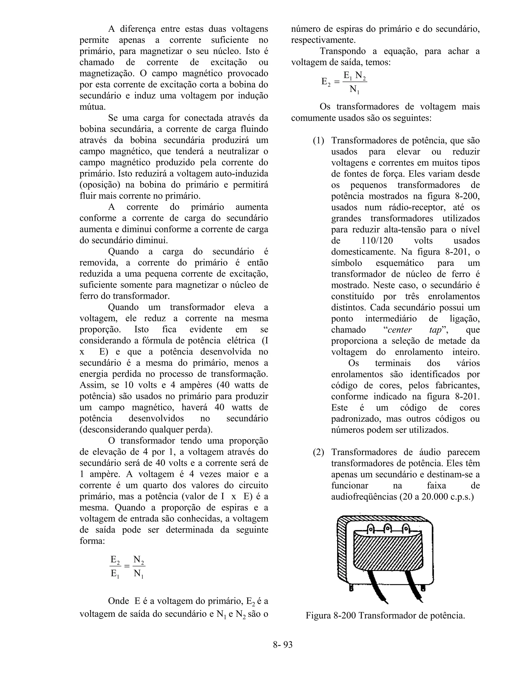 8- 93
A diferença entre estas duas voltagens
permite apenas a corrente suficiente no
primário, para magnetizar o seu núcleo. Isto é
chamado de corrente de excitação ou
magnetização. O campo magnético provocado
por esta corrente de excitação corta a bobina do
secundário e induz uma voltagem por indução
mútua.
Se uma carga for conectada através da
bobina secundária, a corrente de carga fluindo
através da bobina secundária produzirá um
campo magnético, que tenderá a neutralizar o
campo magnético produzido pela corrente do
primário. Isto reduzirá a voltagem auto-induzida
(oposição) na bobina do primário e permitirá
fluir mais corrente no primário.
A corrente do primário aumenta
conforme a corrente de carga do secundário
aumenta e diminui conforme a corrente de carga
do secundário diminui.
Quando a carga do secundário é
removida, a corrente do primário é então
reduzida a uma pequena corrente de excitação,
suficiente somente para magnetizar o núcleo de
ferro do transformador.
Quando um transformador eleva a
voltagem, ele reduz a corrente na mesma
proporção. Isto fica evidente em se
considerando a fórmula de potência elétrica (I
x E) e que a potência desenvolvida no
secundário é a mesma do primário, menos a
energia perdida no processo de transformação.
Assim, se 10 volts e 4 ampères (40 watts de
potência) são usados no primário para produzir
um campo magnético, haverá 40 watts de
potência desenvolvidos no secundário
(desconsiderando qualquer perda).
O transformador tendo uma proporção
de elevação de 4 por 1, a voltagem através do
secundário será de 40 volts e a corrente será de
1 ampère. A voltagem é 4 vezes maior e a
corrente é um quarto dos valores do circuito
primário, mas a potência (valor de I x E) é a
mesma. Quando a proporção de espiras e a
voltagem de entrada são conhecidas, a voltagem
de saída pode ser determinada da seguinte
forma:
E
E
N
N
2
1
2
1
=
Onde E é a voltagem do primário, E2 é a
voltagem de saída do secundário e N1 e N2 são o
número de espiras do primário e do secundário,
respectivamente.
Transpondo a equação, para achar a
voltagem de saída, temos:
E
E N
N
2
1 2
1
=
Os transformadores de voltagem mais
comumente usados são os seguintes:
(1) Transformadores de potência, que são
usados para elevar ou reduzir
voltagens e correntes em muitos tipos
de fontes de força. Eles variam desde
os pequenos transformadores de
potência mostrados na figura 8-200,
usados num rádio-receptor, até os
grandes transformadores utilizados
para reduzir alta-tensão para o nível
de 110/120 volts usados
domesticamente. Na figura 8-201, o
símbolo esquemático para um
transformador de núcleo de ferro é
mostrado. Neste caso, o secundário é
constituído por três enrolamentos
distintos. Cada secundário possui um
ponto intermediário de ligação,
chamado “center tap”, que
proporciona a seleção de metade da
voltagem do enrolamento inteiro.
Os terminais dos vários
enrolamentos são identificados por
código de cores, pelos fabricantes,
conforme indicado na figura 8-201.
Este é um código de cores
padronizado, mas outros códigos ou
números podem ser utilizados.
(2) Transformadores de áudio parecem
transformadores de potência. Eles têm
apenas um secundário e destinam-se a
funcionar na faixa de
audiofreqüências (20 a 20.000 c.p.s.)
Figura 8-200 Transformador de potência.
 