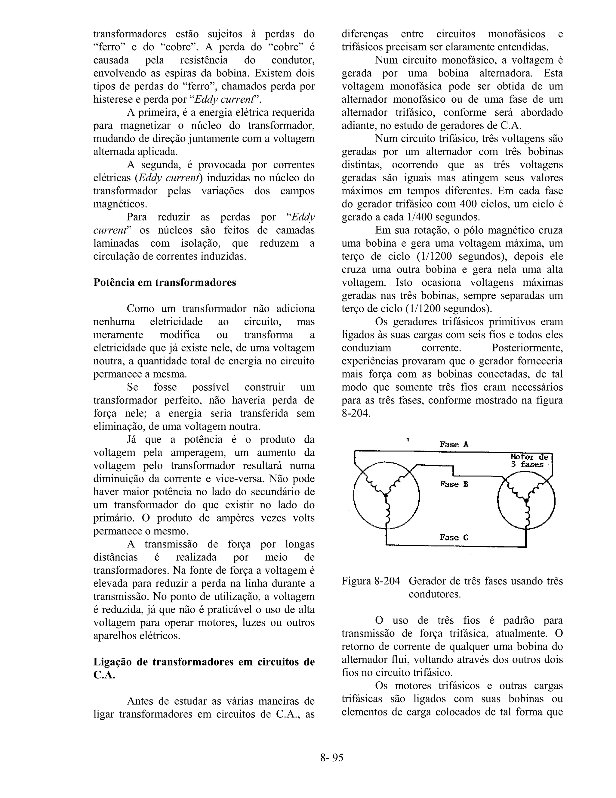 8- 95
transformadores estão sujeitos à perdas do
“ferro” e do “cobre”. A perda do “cobre” é
causada pela resistência do condutor,
envolvendo as espiras da bobina. Existem dois
tipos de perdas do “ferro”, chamados perda por
histerese e perda por “Eddy current”.
A primeira, é a energia elétrica requerida
para magnetizar o núcleo do transformador,
mudando de direção juntamente com a voltagem
alternada aplicada.
A segunda, é provocada por correntes
elétricas (Eddy current) induzidas no núcleo do
transformador pelas variações dos campos
magnéticos.
Para reduzir as perdas por “Eddy
current” os núcleos são feitos de camadas
laminadas com isolação, que reduzem a
circulação de correntes induzidas.
Potência em transformadores
Como um transformador não adiciona
nenhuma eletricidade ao circuito, mas
meramente modifica ou transforma a
eletricidade que já existe nele, de uma voltagem
noutra, a quantidade total de energia no circuito
permanece a mesma.
Se fosse possível construir um
transformador perfeito, não haveria perda de
força nele; a energia seria transferida sem
eliminação, de uma voltagem noutra.
Já que a potência é o produto da
voltagem pela amperagem, um aumento da
voltagem pelo transformador resultará numa
diminuição da corrente e vice-versa. Não pode
haver maior potência no lado do secundário de
um transformador do que existir no lado do
primário. O produto de ampères vezes volts
permanece o mesmo.
A transmissão de força por longas
distâncias é realizada por meio de
transformadores. Na fonte de força a voltagem é
elevada para reduzir a perda na linha durante a
transmissão. No ponto de utilização, a voltagem
é reduzida, já que não é praticável o uso de alta
voltagem para operar motores, luzes ou outros
aparelhos elétricos.
Ligação de transformadores em circuitos de
C.A.
Antes de estudar as várias maneiras de
ligar transformadores em circuitos de C.A., as
diferenças entre circuitos monofásicos e
trifásicos precisam ser claramente entendidas.
Num circuito monofásico, a voltagem é
gerada por uma bobina alternadora. Esta
voltagem monofásica pode ser obtida de um
alternador monofásico ou de uma fase de um
alternador trifásico, conforme será abordado
adiante, no estudo de geradores de C.A.
Num circuito trifásico, três voltagens são
geradas por um alternador com três bobinas
distintas, ocorrendo que as três voltagens
geradas são iguais mas atingem seus valores
máximos em tempos diferentes. Em cada fase
do gerador trifásico com 400 ciclos, um ciclo é
gerado a cada 1/400 segundos.
Em sua rotação, o pólo magnético cruza
uma bobina e gera uma voltagem máxima, um
terço de ciclo (1/1200 segundos), depois ele
cruza uma outra bobina e gera nela uma alta
voltagem. Isto ocasiona voltagens máximas
geradas nas três bobinas, sempre separadas um
terço de ciclo (1/1200 segundos).
Os geradores trifásicos primitivos eram
ligados às suas cargas com seis fios e todos eles
conduziam corrente. Posteriormente,
experiências provaram que o gerador forneceria
mais força com as bobinas conectadas, de tal
modo que somente três fios eram necessários
para as três fases, conforme mostrado na figura
8-204.
Figura 8-204 Gerador de três fases usando três
condutores.
O uso de três fios é padrão para
transmissão de força trifásica, atualmente. O
retorno de corrente de qualquer uma bobina do
alternador flui, voltando através dos outros dois
fios no circuito trifásico.
Os motores trifásicos e outras cargas
trifásicas são ligados com suas bobinas ou
elementos de carga colocados de tal forma que
 