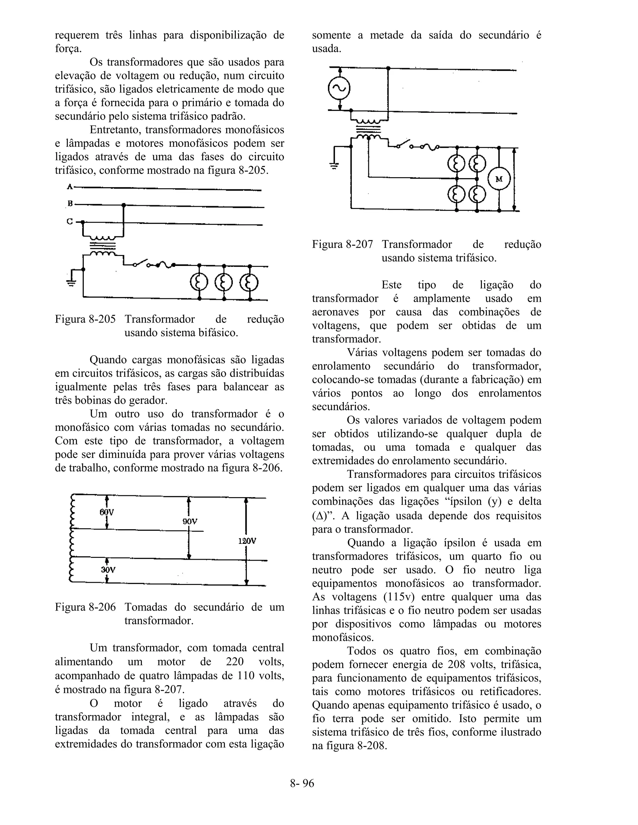 8- 96
requerem três linhas para disponibilização de
força.
Os transformadores que são usados para
elevação de voltagem ou redução, num circuito
trifásico, são ligados eletricamente de modo que
a força é fornecida para o primário e tomada do
secundário pelo sistema trifásico padrão.
Entretanto, transformadores monofásicos
e lâmpadas e motores monofásicos podem ser
ligados através de uma das fases do circuito
trifásico, conforme mostrado na figura 8-205.
Figura 8-205 Transformador de redução
usando sistema bifásico.
Quando cargas monofásicas são ligadas
em circuitos trifásicos, as cargas são distribuídas
igualmente pelas três fases para balancear as
três bobinas do gerador.
Um outro uso do transformador é o
monofásico com várias tomadas no secundário.
Com este tipo de transformador, a voltagem
pode ser diminuída para prover várias voltagens
de trabalho, conforme mostrado na figura 8-206.
Figura 8-206 Tomadas do secundário de um
transformador.
Um transformador, com tomada central
alimentando um motor de 220 volts,
acompanhado de quatro lâmpadas de 110 volts,
é mostrado na figura 8-207.
O motor é ligado através do
transformador integral, e as lâmpadas são
ligadas da tomada central para uma das
extremidades do transformador com esta ligação
somente a metade da saída do secundário é
usada.
Figura 8-207 Transformador de redução
usando sistema trifásico.
Este tipo de ligação do
transformador é amplamente usado em
aeronaves por causa das combinações de
voltagens, que podem ser obtidas de um
transformador.
Várias voltagens podem ser tomadas do
enrolamento secundário do transformador,
colocando-se tomadas (durante a fabricação) em
vários pontos ao longo dos enrolamentos
secundários.
Os valores variados de voltagem podem
ser obtidos utilizando-se qualquer dupla de
tomadas, ou uma tomada e qualquer das
extremidades do enrolamento secundário.
Transformadores para circuitos trifásicos
podem ser ligados em qualquer uma das várias
combinações das ligações “ípsilon (y) e delta
(∆)”. A ligação usada depende dos requisitos
para o transformador.
Quando a ligação ípsilon é usada em
transformadores trifásicos, um quarto fio ou
neutro pode ser usado. O fio neutro liga
equipamentos monofásicos ao transformador.
As voltagens (115v) entre qualquer uma das
linhas trifásicas e o fio neutro podem ser usadas
por dispositivos como lâmpadas ou motores
monofásicos.
Todos os quatro fios, em combinação
podem fornecer energia de 208 volts, trifásica,
para funcionamento de equipamentos trifásicos,
tais como motores trifásicos ou retificadores.
Quando apenas equipamento trifásico é usado, o
fio terra pode ser omitido. Isto permite um
sistema trifásico de três fios, conforme ilustrado
na figura 8-208.
 