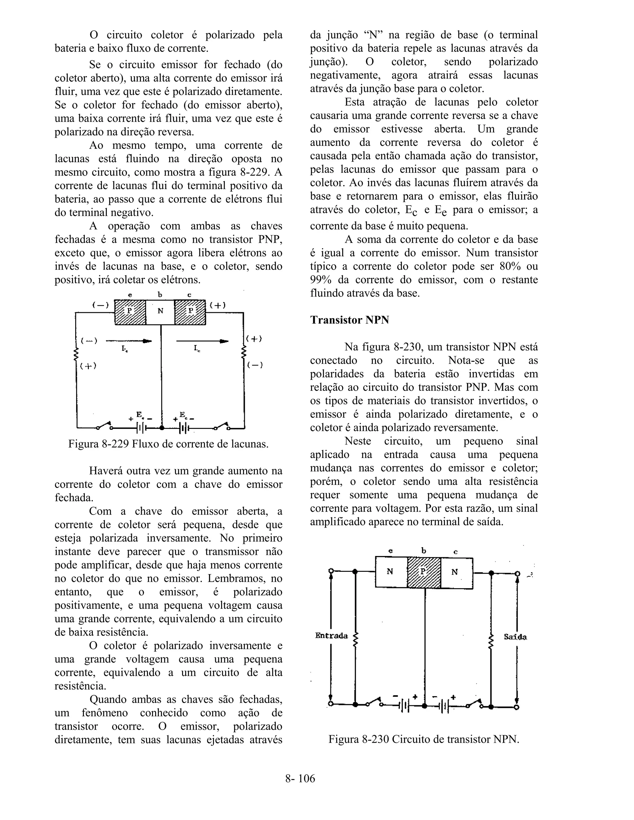 8- 106
O circuito coletor é polarizado pela
bateria e baixo fluxo de corrente.
Se o circuito emissor for fechado (do
coletor aberto), uma alta corrente do emissor irá
fluir, uma vez que este é polarizado diretamente.
Se o coletor for fechado (do emissor aberto),
uma baixa corrente irá fluir, uma vez que este é
polarizado na direção reversa.
Ao mesmo tempo, uma corrente de
lacunas está fluindo na direção oposta no
mesmo circuito, como mostra a figura 8-229. A
corrente de lacunas flui do terminal positivo da
bateria, ao passo que a corrente de elétrons flui
do terminal negativo.
A operação com ambas as chaves
fechadas é a mesma como no transistor PNP,
exceto que, o emissor agora libera elétrons ao
invés de lacunas na base, e o coletor, sendo
positivo, irá coletar os elétrons.
Figura 8-229 Fluxo de corrente de lacunas.
Haverá outra vez um grande aumento na
corrente do coletor com a chave do emissor
fechada.
Com a chave do emissor aberta, a
corrente de coletor será pequena, desde que
esteja polarizada inversamente. No primeiro
instante deve parecer que o transmissor não
pode amplificar, desde que haja menos corrente
no coletor do que no emissor. Lembramos, no
entanto, que o emissor, é polarizado
positivamente, e uma pequena voltagem causa
uma grande corrente, equivalendo a um circuito
de baixa resistência.
O coletor é polarizado inversamente e
uma grande voltagem causa uma pequena
corrente, equivalendo a um circuito de alta
resistência.
Quando ambas as chaves são fechadas,
um fenômeno conhecido como ação de
transistor ocorre. O emissor, polarizado
diretamente, tem suas lacunas ejetadas através
da junção “N” na região de base (o terminal
positivo da bateria repele as lacunas através da
junção). O coletor, sendo polarizado
negativamente, agora atrairá essas lacunas
através da junção base para o coletor.
Esta atração de lacunas pelo coletor
causaria uma grande corrente reversa se a chave
do emissor estivesse aberta. Um grande
aumento da corrente reversa do coletor é
causada pela então chamada ação do transistor,
pelas lacunas do emissor que passam para o
coletor. Ao invés das lacunas fluírem através da
base e retornarem para o emissor, elas fluirão
através do coletor, Ec e Ee para o emissor; a
corrente da base é muito pequena.
A soma da corrente do coletor e da base
é igual a corrente do emissor. Num transistor
típico a corrente do coletor pode ser 80% ou
99% da corrente do emissor, com o restante
fluindo através da base.
Transistor NPN
Na figura 8-230, um transistor NPN está
conectado no circuito. Nota-se que as
polaridades da bateria estão invertidas em
relação ao circuito do transistor PNP. Mas com
os tipos de materiais do transistor invertidos, o
emissor é ainda polarizado diretamente, e o
coletor é ainda polarizado reversamente.
Neste circuito, um pequeno sinal
aplicado na entrada causa uma pequena
mudança nas correntes do emissor e coletor;
porém, o coletor sendo uma alta resistência
requer somente uma pequena mudança de
corrente para voltagem. Por esta razão, um sinal
amplificado aparece no terminal de saída.
Figura 8-230 Circuito de transistor NPN.
 