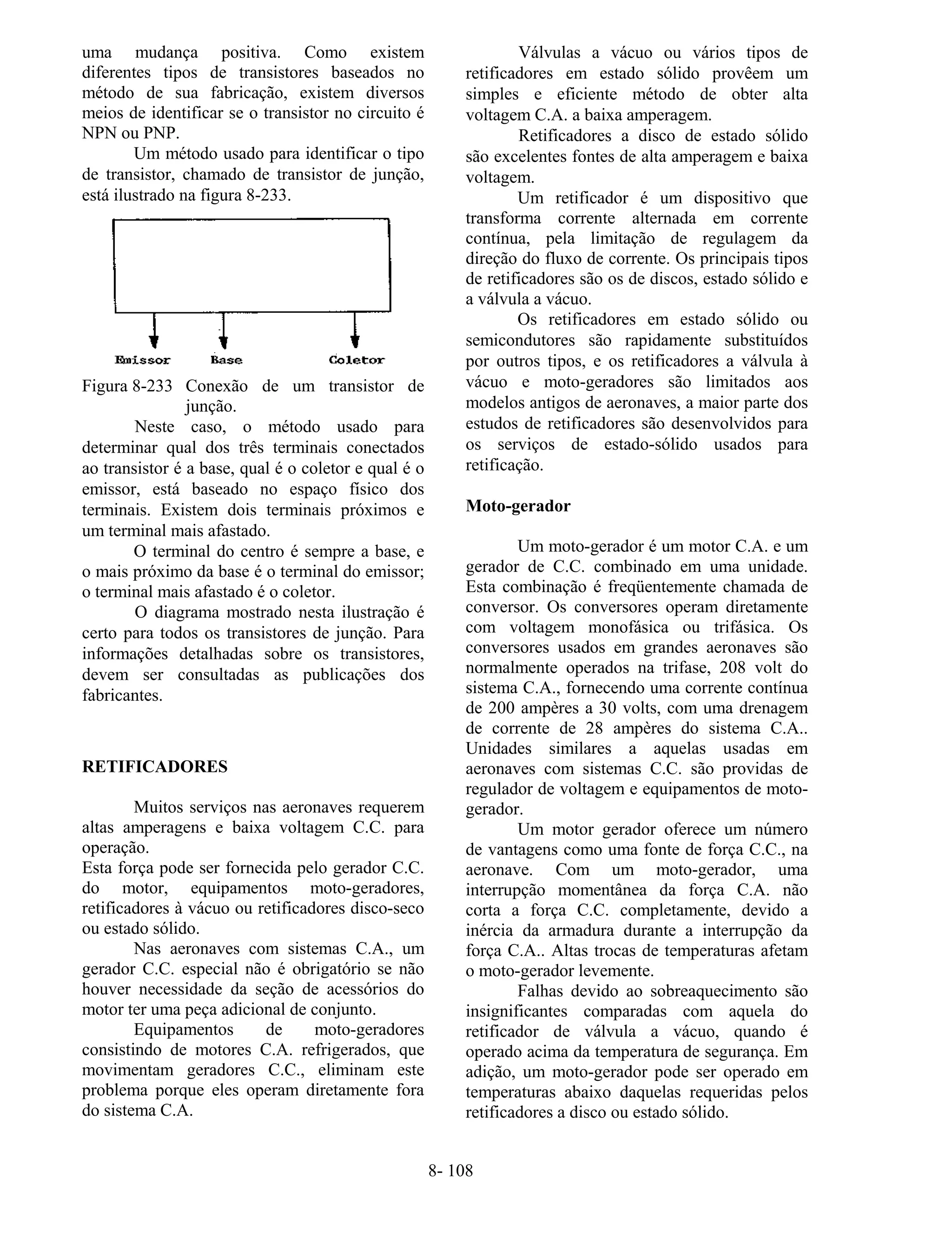 8- 108
uma mudança positiva. Como existem
diferentes tipos de transistores baseados no
método de sua fabricação, existem diversos
meios de identificar se o transistor no circuito é
NPN ou PNP.
Um método usado para identificar o tipo
de transistor, chamado de transistor de junção,
está ilustrado na figura 8-233.
Figura 8-233 Conexão de um transistor de
junção.
Neste caso, o método usado para
determinar qual dos três terminais conectados
ao transistor é a base, qual é o coletor e qual é o
emissor, está baseado no espaço físico dos
terminais. Existem dois terminais próximos e
um terminal mais afastado.
O terminal do centro é sempre a base, e
o mais próximo da base é o terminal do emissor;
o terminal mais afastado é o coletor.
O diagrama mostrado nesta ilustração é
certo para todos os transistores de junção. Para
informações detalhadas sobre os transistores,
devem ser consultadas as publicações dos
fabricantes.
RETIFICADORES
Muitos serviços nas aeronaves requerem
altas amperagens e baixa voltagem C.C. para
operação.
Esta força pode ser fornecida pelo gerador C.C.
do motor, equipamentos moto-geradores,
retificadores à vácuo ou retificadores disco-seco
ou estado sólido.
Nas aeronaves com sistemas C.A., um
gerador C.C. especial não é obrigatório se não
houver necessidade da seção de acessórios do
motor ter uma peça adicional de conjunto.
Equipamentos de moto-geradores
consistindo de motores C.A. refrigerados, que
movimentam geradores C.C., eliminam este
problema porque eles operam diretamente fora
do sistema C.A.
Válvulas a vácuo ou vários tipos de
retificadores em estado sólido provêem um
simples e eficiente método de obter alta
voltagem C.A. a baixa amperagem.
Retificadores a disco de estado sólido
são excelentes fontes de alta amperagem e baixa
voltagem.
Um retificador é um dispositivo que
transforma corrente alternada em corrente
contínua, pela limitação de regulagem da
direção do fluxo de corrente. Os principais tipos
de retificadores são os de discos, estado sólido e
a válvula a vácuo.
Os retificadores em estado sólido ou
semicondutores são rapidamente substituídos
por outros tipos, e os retificadores a válvula à
vácuo e moto-geradores são limitados aos
modelos antigos de aeronaves, a maior parte dos
estudos de retificadores são desenvolvidos para
os serviços de estado-sólido usados para
retificação.
Moto-gerador
Um moto-gerador é um motor C.A. e um
gerador de C.C. combinado em uma unidade.
Esta combinação é freqüentemente chamada de
conversor. Os conversores operam diretamente
com voltagem monofásica ou trifásica. Os
conversores usados em grandes aeronaves são
normalmente operados na trifase, 208 volt do
sistema C.A., fornecendo uma corrente contínua
de 200 ampères a 30 volts, com uma drenagem
de corrente de 28 ampères do sistema C.A..
Unidades similares a aquelas usadas em
aeronaves com sistemas C.C. são providas de
regulador de voltagem e equipamentos de moto-
gerador.
Um motor gerador oferece um número
de vantagens como uma fonte de força C.C., na
aeronave. Com um moto-gerador, uma
interrupção momentânea da força C.A. não
corta a força C.C. completamente, devido a
inércia da armadura durante a interrupção da
força C.A.. Altas trocas de temperaturas afetam
o moto-gerador levemente.
Falhas devido ao sobreaquecimento são
insignificantes comparadas com aquela do
retificador de válvula a vácuo, quando é
operado acima da temperatura de segurança. Em
adição, um moto-gerador pode ser operado em
temperaturas abaixo daquelas requeridas pelos
retificadores a disco ou estado sólido.
 