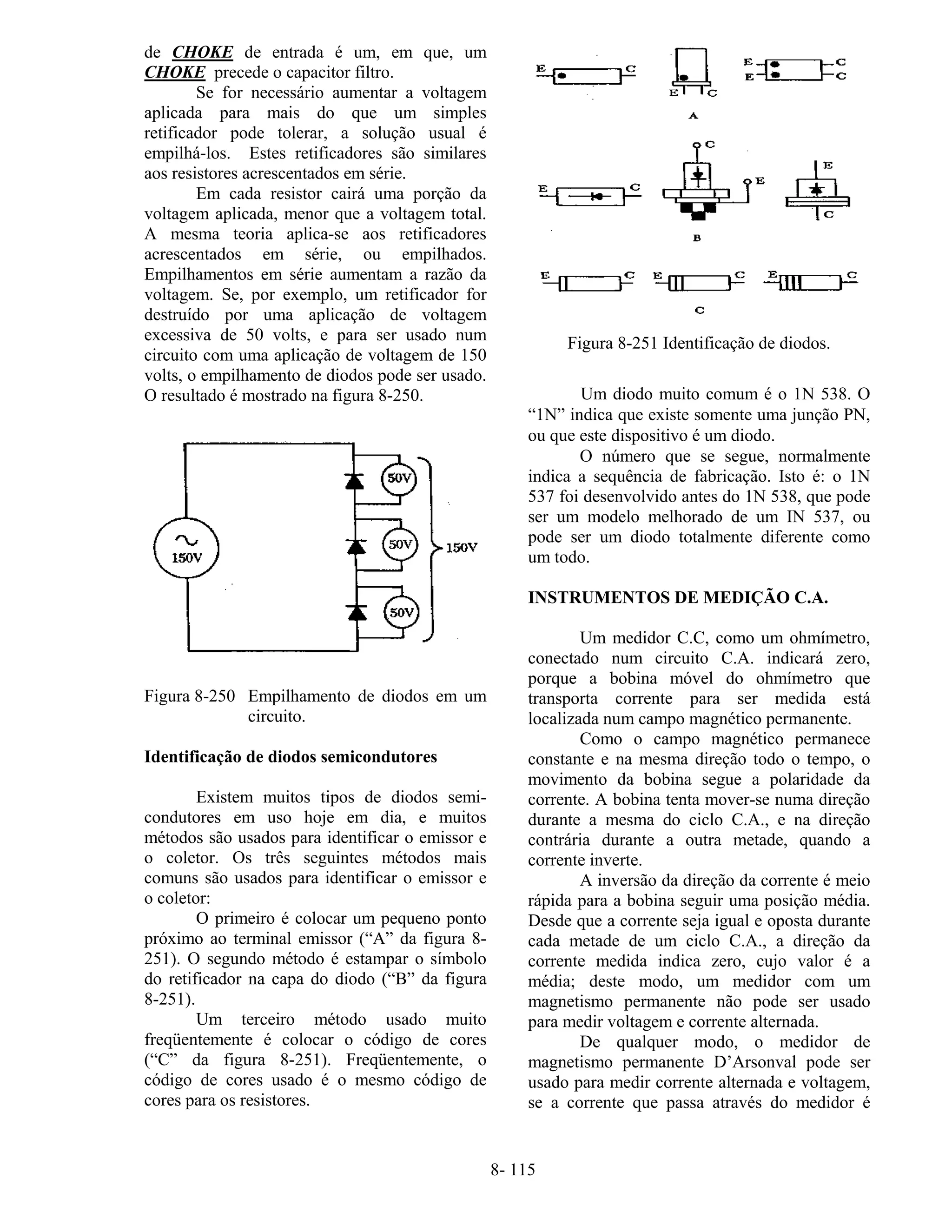 8- 115
de CHOKE de entrada é um, em que, um
CHOKE precede o capacitor filtro.
Se for necessário aumentar a voltagem
aplicada para mais do que um simples
retificador pode tolerar, a solução usual é
empilhá-los. Estes retificadores são similares
aos resistores acrescentados em série.
Em cada resistor cairá uma porção da
voltagem aplicada, menor que a voltagem total.
A mesma teoria aplica-se aos retificadores
acrescentados em série, ou empilhados.
Empilhamentos em série aumentam a razão da
voltagem. Se, por exemplo, um retificador for
destruído por uma aplicação de voltagem
excessiva de 50 volts, e para ser usado num
circuito com uma aplicação de voltagem de 150
volts, o empilhamento de diodos pode ser usado.
O resultado é mostrado na figura 8-250.
Figura 8-250 Empilhamento de diodos em um
circuito.
Identificação de diodos semicondutores
Existem muitos tipos de diodos semi-
condutores em uso hoje em dia, e muitos
métodos são usados para identificar o emissor e
o coletor. Os três seguintes métodos mais
comuns são usados para identificar o emissor e
o coletor:
O primeiro é colocar um pequeno ponto
próximo ao terminal emissor (“A” da figura 8-
251). O segundo método é estampar o símbolo
do retificador na capa do diodo (“B” da figura
8-251).
Um terceiro método usado muito
freqüentemente é colocar o código de cores
(“C” da figura 8-251). Freqüentemente, o
código de cores usado é o mesmo código de
cores para os resistores.
Figura 8-251 Identificação de diodos.
Um diodo muito comum é o 1N 538. O
“1N” indica que existe somente uma junção PN,
ou que este dispositivo é um diodo.
O número que se segue, normalmente
indica a sequência de fabricação. Isto é: o 1N
537 foi desenvolvido antes do 1N 538, que pode
ser um modelo melhorado de um IN 537, ou
pode ser um diodo totalmente diferente como
um todo.
INSTRUMENTOS DE MEDIÇÃO C.A.
Um medidor C.C, como um ohmímetro,
conectado num circuito C.A. indicará zero,
porque a bobina móvel do ohmímetro que
transporta corrente para ser medida está
localizada num campo magnético permanente.
Como o campo magnético permanece
constante e na mesma direção todo o tempo, o
movimento da bobina segue a polaridade da
corrente. A bobina tenta mover-se numa direção
durante a mesma do ciclo C.A., e na direção
contrária durante a outra metade, quando a
corrente inverte.
A inversão da direção da corrente é meio
rápida para a bobina seguir uma posição média.
Desde que a corrente seja igual e oposta durante
cada metade de um ciclo C.A., a direção da
corrente medida indica zero, cujo valor é a
média; deste modo, um medidor com um
magnetismo permanente não pode ser usado
para medir voltagem e corrente alternada.
De qualquer modo, o medidor de
magnetismo permanente D’Arsonval pode ser
usado para medir corrente alternada e voltagem,
se a corrente que passa através do medidor é
 