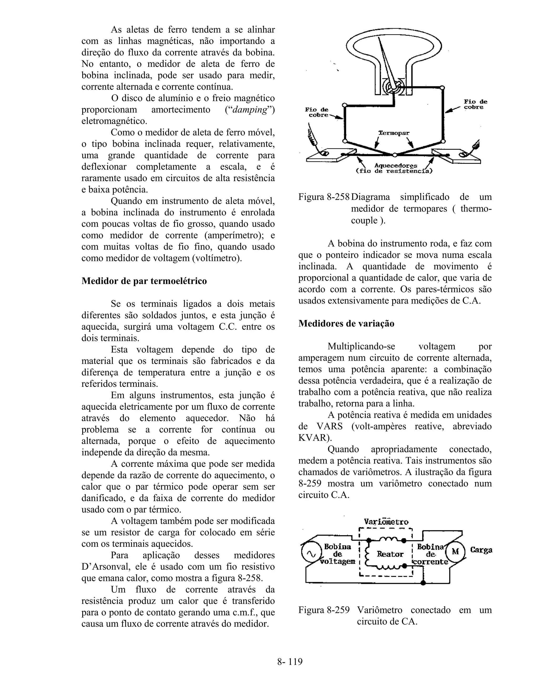 8- 119
As aletas de ferro tendem a se alinhar
com as linhas magnéticas, não importando a
direção do fluxo da corrente através da bobina.
No entanto, o medidor de aleta de ferro de
bobina inclinada, pode ser usado para medir,
corrente alternada e corrente contínua.
O disco de alumínio e o freio magnético
proporcionam amortecimento (“damping”)
eletromagnético.
Como o medidor de aleta de ferro móvel,
o tipo bobina inclinada requer, relativamente,
uma grande quantidade de corrente para
deflexionar completamente a escala, e é
raramente usado em circuitos de alta resistência
e baixa potência.
Quando em instrumento de aleta móvel,
a bobina inclinada do instrumento é enrolada
com poucas voltas de fio grosso, quando usado
como medidor de corrente (amperímetro); e
com muitas voltas de fio fino, quando usado
como medidor de voltagem (voltímetro).
Medidor de par termoelétrico
Se os terminais ligados a dois metais
diferentes são soldados juntos, e esta junção é
aquecida, surgirá uma voltagem C.C. entre os
dois terminais.
Esta voltagem depende do tipo de
material que os terminais são fabricados e da
diferença de temperatura entre a junção e os
referidos terminais.
Em alguns instrumentos, esta junção é
aquecida eletricamente por um fluxo de corrente
através do elemento aquecedor. Não há
problema se a corrente for contínua ou
alternada, porque o efeito de aquecimento
independe da direção da mesma.
A corrente máxima que pode ser medida
depende da razão de corrente do aquecimento, o
calor que o par térmico pode operar sem ser
danificado, e da faixa de corrente do medidor
usado com o par térmico.
A voltagem também pode ser modificada
se um resistor de carga for colocado em série
com os terminais aquecidos.
Para aplicação desses medidores
D’Arsonval, ele é usado com um fio resistivo
que emana calor, como mostra a figura 8-258.
Um fluxo de corrente através da
resistência produz um calor que é transferido
para o ponto de contato gerando uma c.m.f., que
causa um fluxo de corrente através do medidor.
Figura 8-258Diagrama simplificado de um
medidor de termopares ( thermo-
couple ).
A bobina do instrumento roda, e faz com
que o ponteiro indicador se mova numa escala
inclinada. A quantidade de movimento é
proporcional a quantidade de calor, que varia de
acordo com a corrente. Os pares-térmicos são
usados extensivamente para medições de C.A.
Medidores de variação
Multiplicando-se voltagem por
amperagem num circuito de corrente alternada,
temos uma potência aparente: a combinação
dessa potência verdadeira, que é a realização de
trabalho com a potência reativa, que não realiza
trabalho, retorna para a linha.
A potência reativa é medida em unidades
de VARS (volt-ampères reative, abreviado
KVAR).
Quando apropriadamente conectado,
medem a potência reativa. Tais instrumentos são
chamados de variômetros. A ilustração da figura
8-259 mostra um variômetro conectado num
circuito C.A.
Figura 8-259 Variômetro conectado em um
circuito de CA.
 